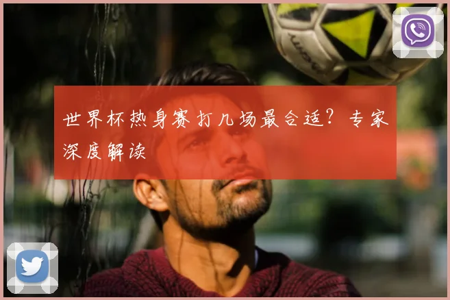 世界杯热身赛打几场最合适?专家深度解读