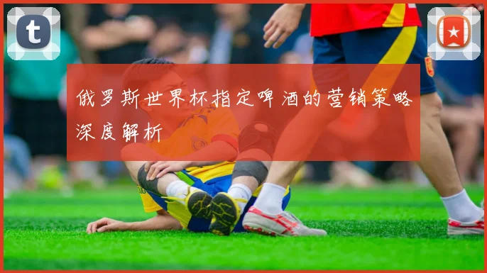 俄罗斯世界杯指定啤酒的营销策略深度解析