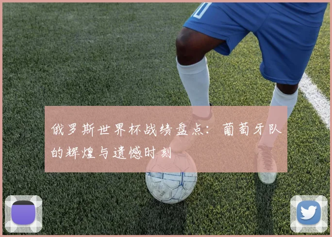 俄罗斯世界杯战绩盘点：葡萄牙队的辉煌与遗憾时刻