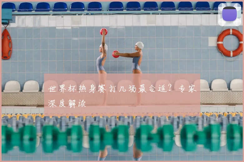世界杯热身赛打几场最合适？专家深度解读