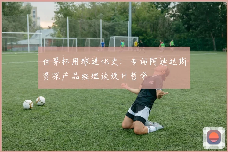 世界杯用球进化史：专访阿迪达斯资深产品经理谈设计哲学