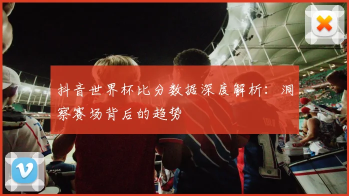 抖音世界杯比分数据深度解析：洞察赛场背后的趋势