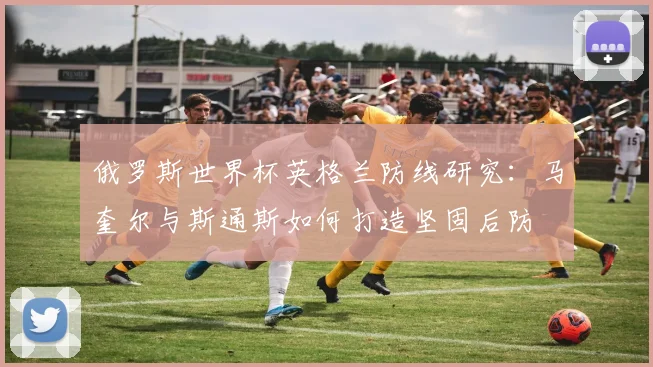 俄罗斯世界杯英格兰防线研究：马奎尔与斯通斯如何打造坚固后防