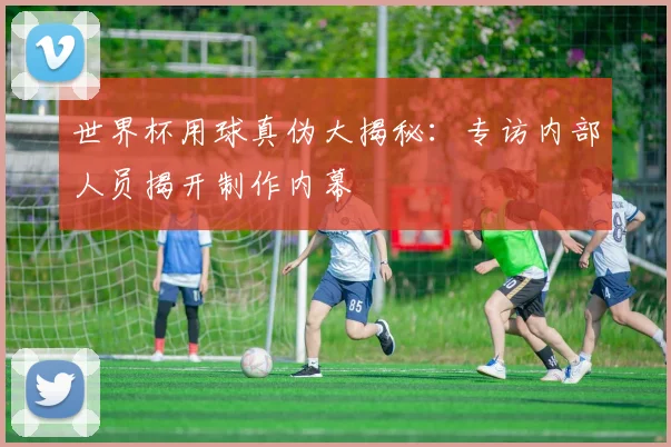世界杯用球真伪大揭秘：专访内部人员揭开制作内幕