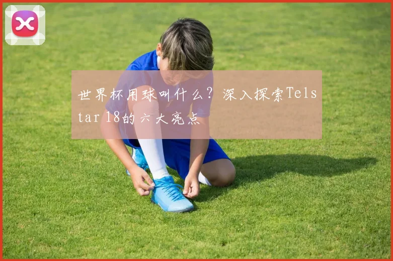 世界杯用球叫什么？深入探索Telstar 18的六大亮点