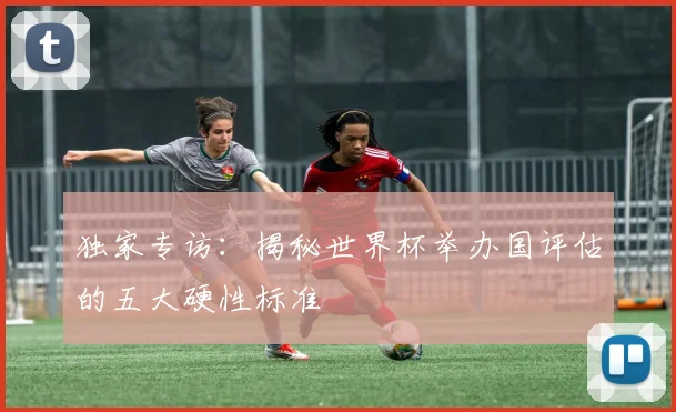 独家专访:揭秘世界杯举办国评估的五大硬性标准