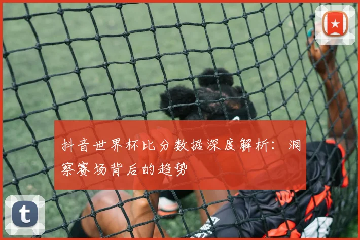 抖音世界杯比分数据深度解析：洞察赛场背后的趋势