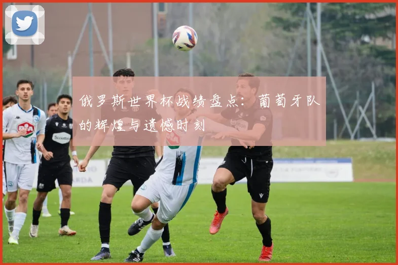 俄罗斯世界杯战绩盘点:葡萄牙队的辉煌与遗憾时刻