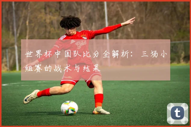世界杯中国队比分全解析：三场小组赛的战术与结果
