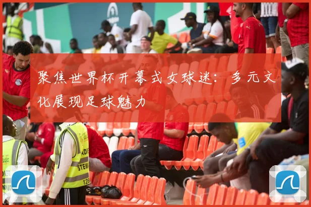 聚焦世界杯开幕式女球迷：多元文化展现足球魅力