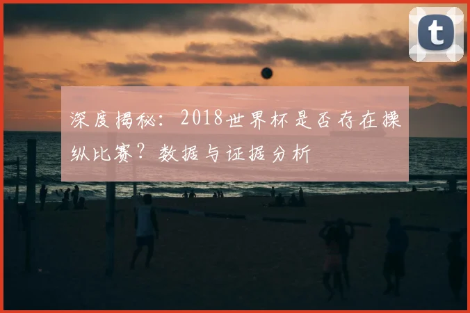 深度揭秘：2018世界杯是否存在操纵比赛？数据与证据分析