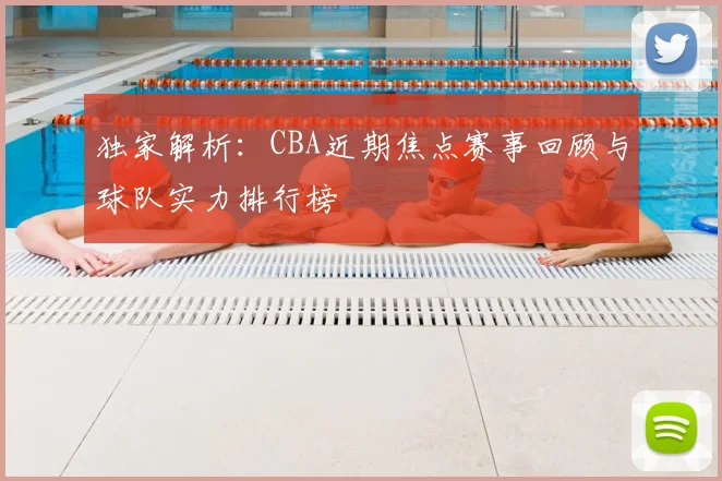 独家解析：CBA近期焦点赛事回顾与球队实力排行榜