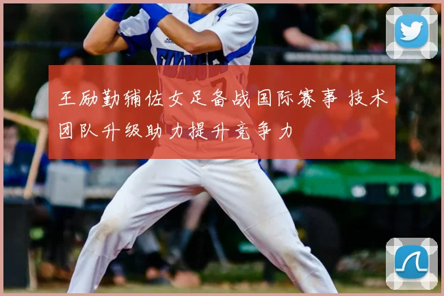 王励勤辅佐女足备战国际赛事 技术团队升级助力提升竞争力