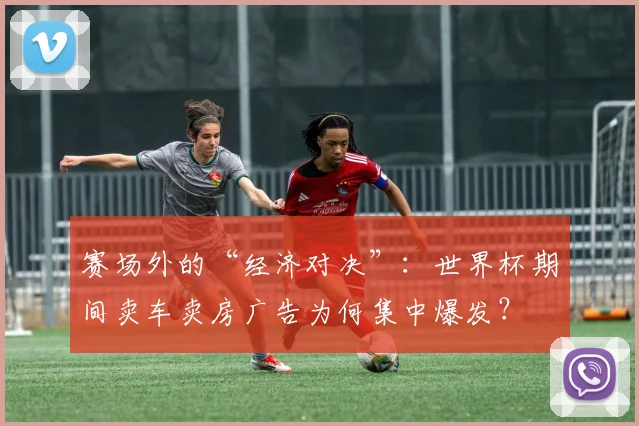 赛场外的“经济对决”：世界杯期间卖车卖房广告为何集中爆发？