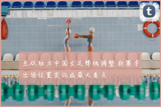 王双助力中国女足锋线调整 新赛季出场位置变化成最大看点
