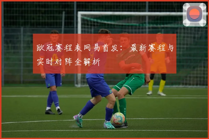 欧冠赛程表网易首发：最新赛程与实时对阵全解析